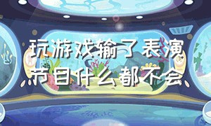 玩游戏输了表演节目什么都不会