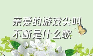 亲爱的游戏尖叫不断是什么歌