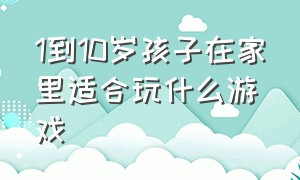 1到10岁孩子在家里适合玩什么游戏