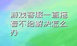 游戏客服一直拖着不给解决怎么办