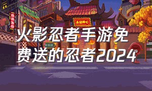 火影忍者手游免费送的忍者2024