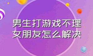 男生打游戏不理女朋友怎么解决