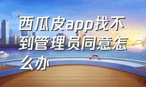 西瓜皮app找不到管理员同意怎么办