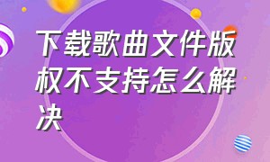 下载歌曲文件版权不支持怎么解决