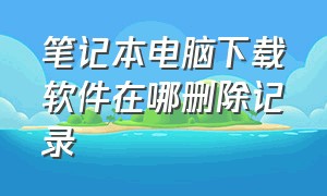 笔记本电脑下载软件在哪删除记录