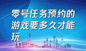 零号任务预约的游戏要多久才能玩