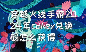 穿越火线手游2024年cdkey兑换码怎么获得