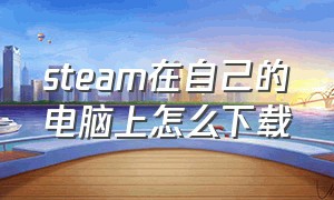 steam在自己的电脑上怎么下载