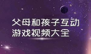 父母和孩子互动游戏视频大全