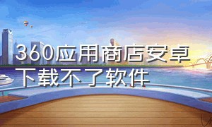 360应用商店安卓下载不了软件