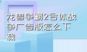 龙兽争霸2合体战争广告版怎么下载