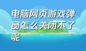 电脑网页游戏弹窗怎么关闭不了呢