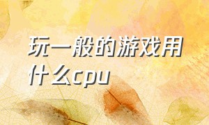 玩一般的游戏用什么cpu