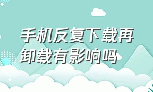 手机反复下载再卸载有影响吗