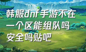 韩服dnf手游不在一个区能组队吗安全吗贴吧