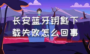 长安蓝牙钥匙下载失败怎么回事