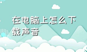 在电脑上怎么下载声音