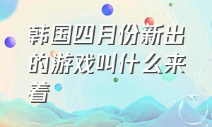 韩国四月份新出的游戏叫什么来着