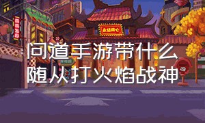 问道手游带什么随从打火焰战神