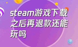 steam游戏下载之后再退款还能玩吗