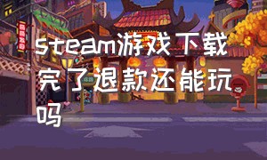 steam游戏下载完了退款还能玩吗