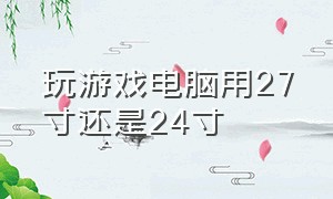 玩游戏电脑用27寸还是24寸