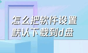 怎么把软件设置默认下载到d盘