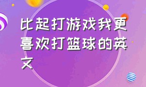 比起打游戏我更喜欢打篮球的英文