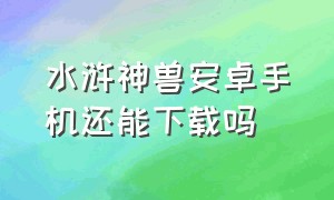 水浒神兽安卓手机还能下载吗