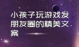 小孩子玩游戏发朋友圈的精美文案