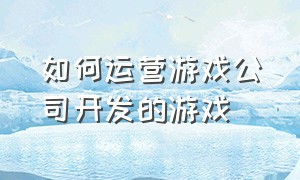 如何运营游戏公司开发的游戏