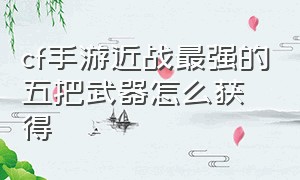 cf手游近战最强的五把武器怎么获得