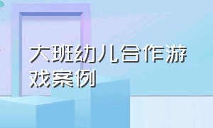 大班幼儿合作游戏案例