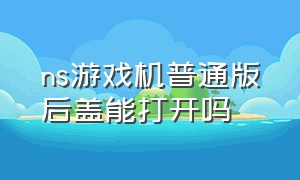 ns游戏机普通版后盖能打开吗