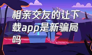 相亲交友的让下载app是新骗局吗