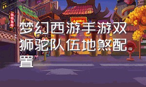 梦幻西游手游双狮驼队伍地煞配置