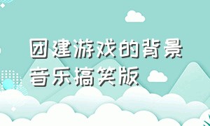 团建游戏的背景音乐搞笑版