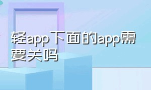 轻app下面的app需要关吗