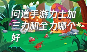 问道手游力土加三力和全力哪个好