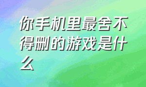 你手机里最舍不得删的游戏是什么