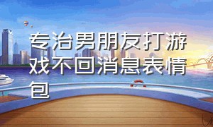 专治男朋友打游戏不回消息表情包