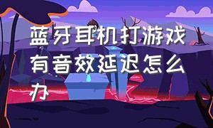 蓝牙耳机打游戏有音效延迟怎么办