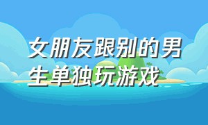 女朋友跟别的男生单独玩游戏