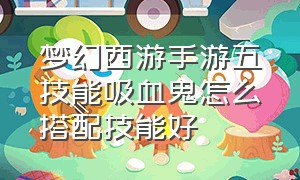 梦幻西游手游五技能吸血鬼怎么搭配技能好