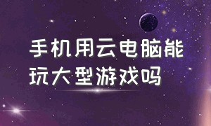 手机用云电脑能玩大型游戏吗