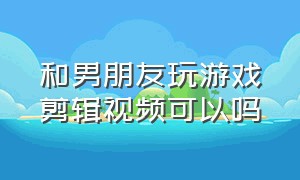 和男朋友玩游戏剪辑视频可以吗