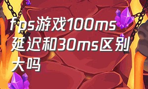 fps游戏100ms延迟和30ms区别大吗