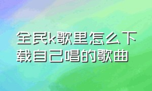 全民k歌里怎么下载自己唱的歌曲