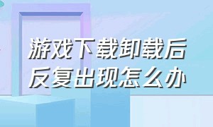 游戏下载卸载后反复出现怎么办