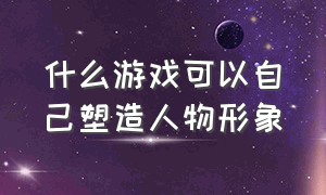 什么游戏可以自己塑造人物形象